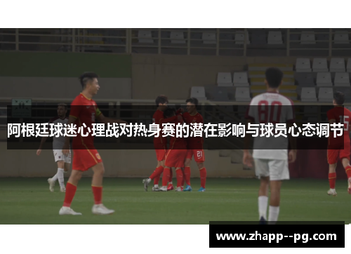 阿根廷球迷心理战对热身赛的潜在影响与球员心态调节