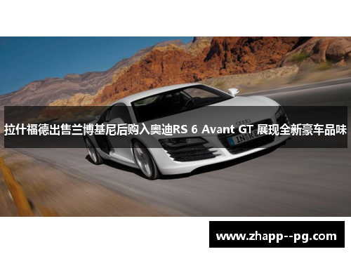 拉什福德出售兰博基尼后购入奥迪RS 6 Avant GT 展现全新豪车品味