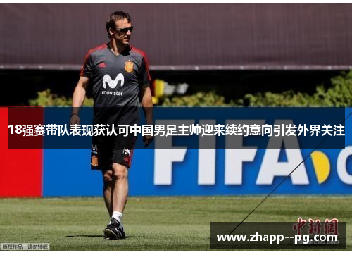 18强赛带队表现获认可中国男足主帅迎来续约意向引发外界关注