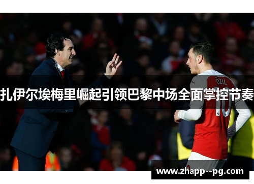 扎伊尔埃梅里崛起引领巴黎中场全面掌控节奏